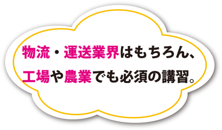 物流・運送業界はもちろん、工場や農業でも必須の講習